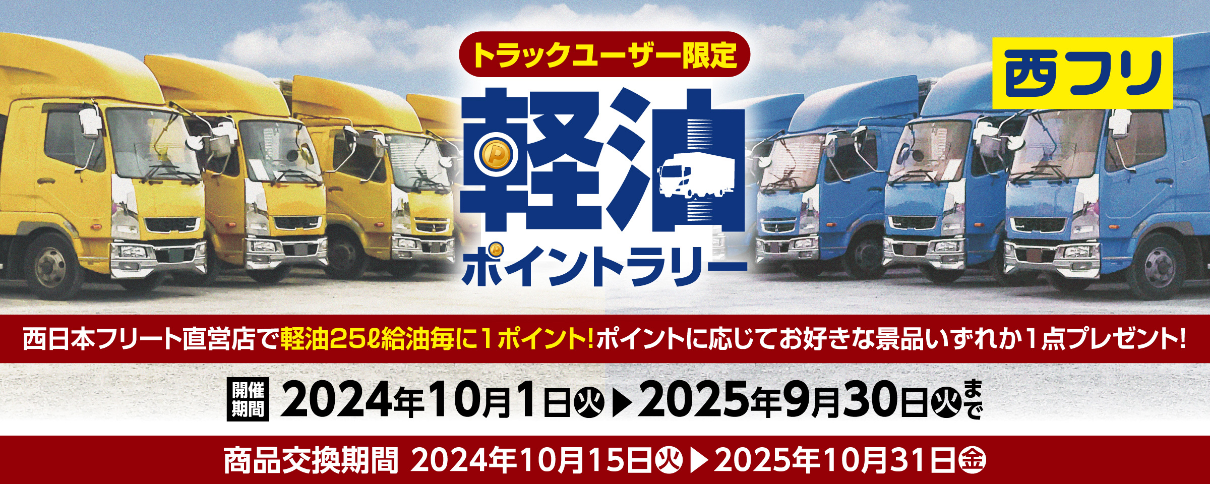 トラックユーザー限定 軽油スタンプラリー 西日本フリート直営店で軽油25L給油毎に1ポイント! ポイントに応じてお好きな景品いずれか1点プレゼント! 開催期間 2024年10月1日（火）▶2025年9月30日（火）まで 商品交換期間 2024年10月15日（火）▶2025年10月31日（金）