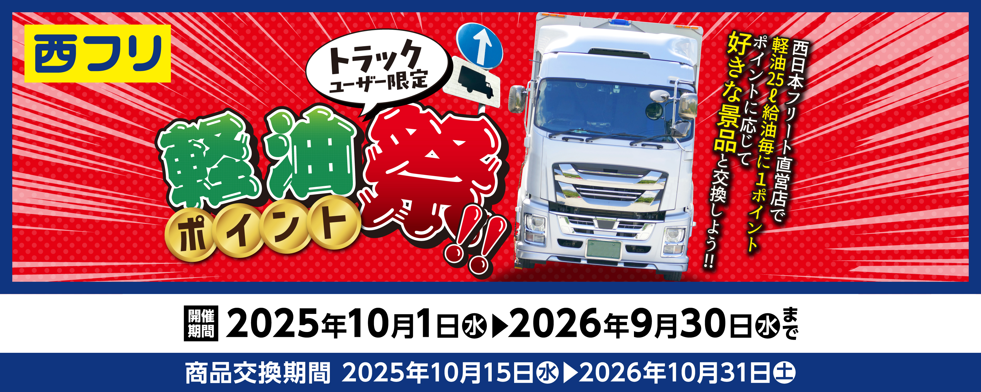 トラックユーザー限定 軽油ポイント祭 西日本フリート直営店で軽油25L給油毎に1ポイント! ポイントに応じてお好きな景品いずれか1点プレゼント! 開催期間 2025年10月1日水▶2026年9月30日水まで　商品交換期間 2025年10月15日水▶2026年10月31日土